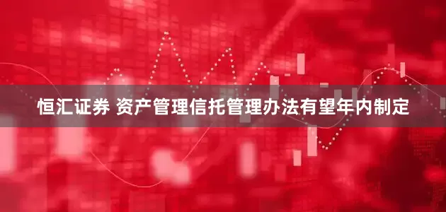 恒汇证券 资产管理信托管理办法有望年内制定