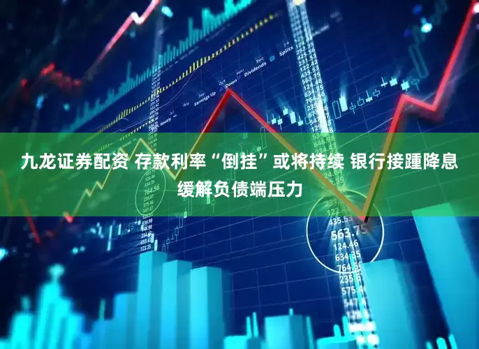 九龙证券配资 存款利率“倒挂”或将持续 银行接踵降息缓解负债端压力