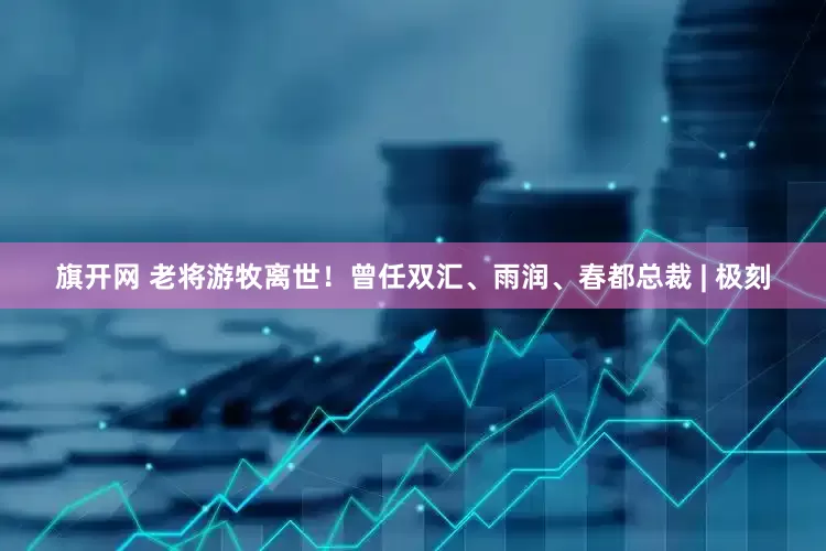 旗开网 老将游牧离世！曾任双汇、雨润、春都总裁 | 极刻