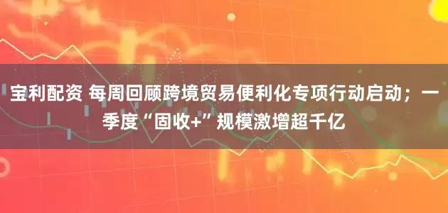 宝利配资 每周回顾跨境贸易便利化专项行动启动；一季度“固收+”规模激增超千亿