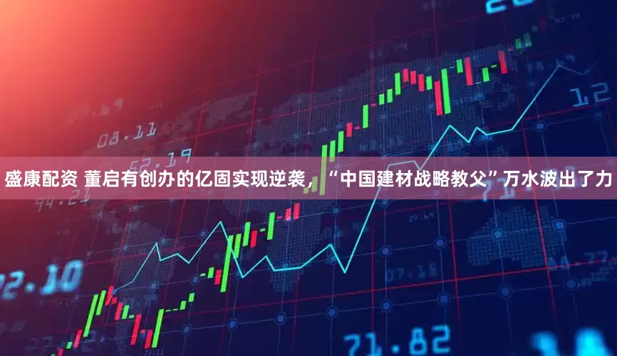 盛康配资 董启有创办的亿固实现逆袭，“中国建材战略教父”万水波出了力