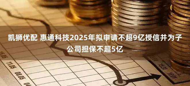 凯狮优配 惠通科技2025年拟申请不超9亿授信并为子公司担保不超5亿