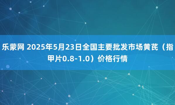 乐蒙网 2025年5月23日全国主要批发市场黄芪（指甲片0.8-1.0）价格行情