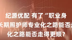 纪源优配 有了“职业身份证”，长期照护师专业化之路能否走得更顺？