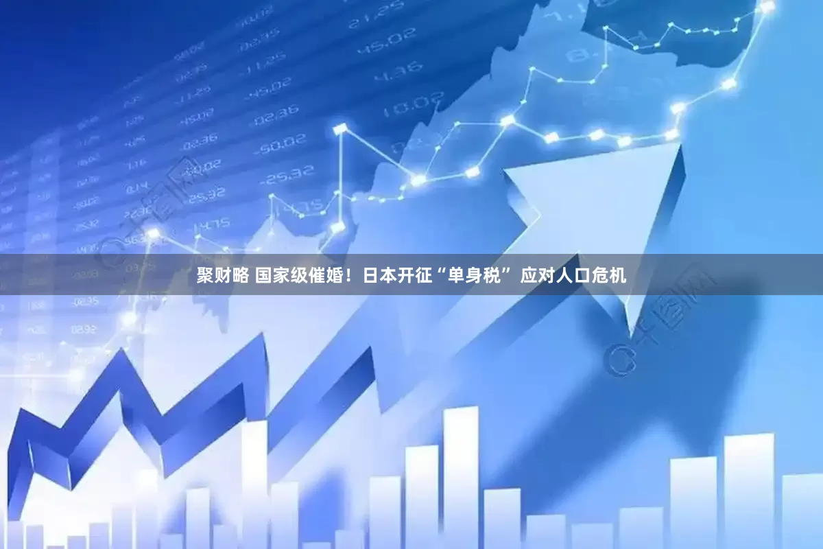 聚财略 国家级催婚！日本开征“单身税” 应对人口危机