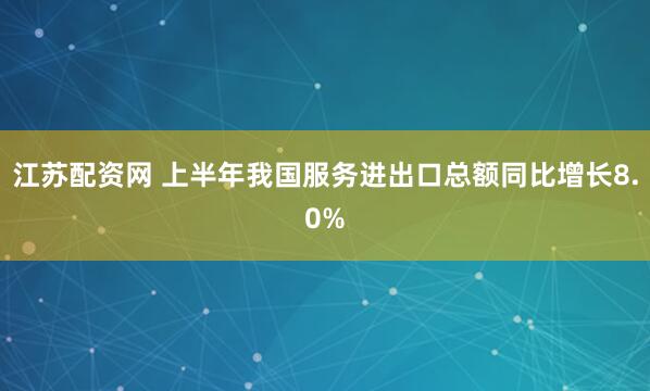 江苏配资网 上半年我国服务进出口总额同比增长8.0%