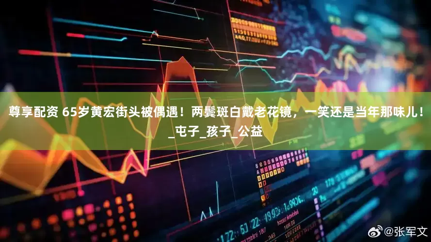 尊享配资 65岁黄宏街头被偶遇！两鬓斑白戴老花镜，一笑还是当年那味儿！_屯子_孩子_公益