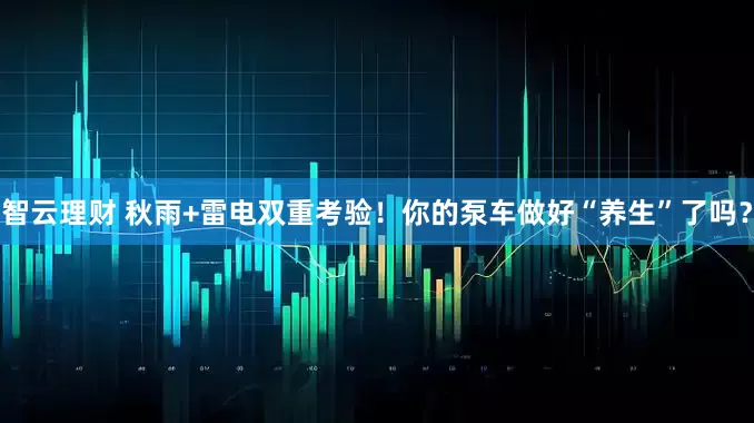 智云理财 秋雨+雷电双重考验！你的泵车做好“养生”了吗？