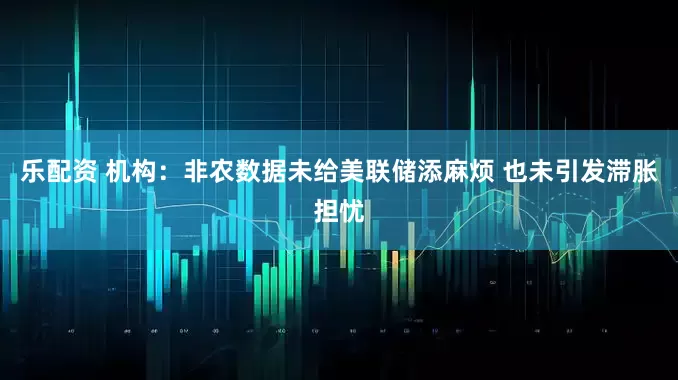 乐配资 机构：非农数据未给美联储添麻烦 也未引发滞胀担忧